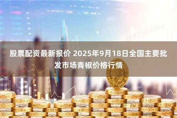 股票配资最新报价 2025年9月18日全国主要批发市场青椒价格行情