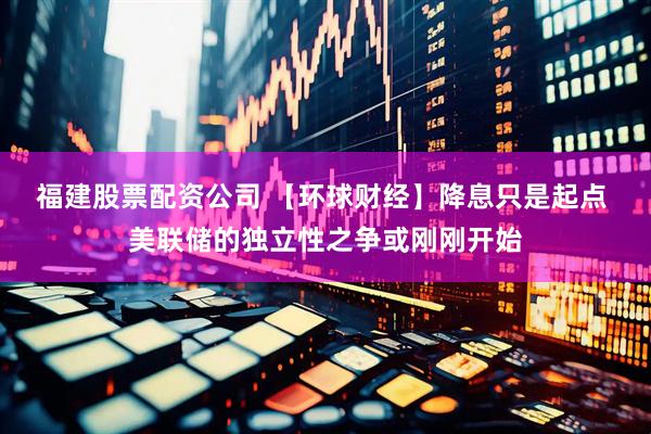 福建股票配资公司 【环球财经】降息只是起点 美联储的独立性之争或刚刚开始