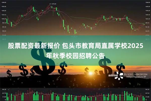 股票配资最新报价 包头市教育局直属学校2025年秋季校园招聘公告