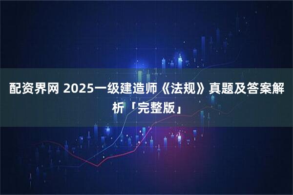 配资界网 2025一级建造师《法规》真题及答案解析「完整版」