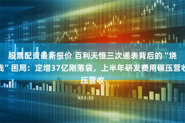 股票配资最新报价 百利天恒三次递表背后的“烧钱”困局：定增37亿刚落袋，上半年研发费用碾压营收