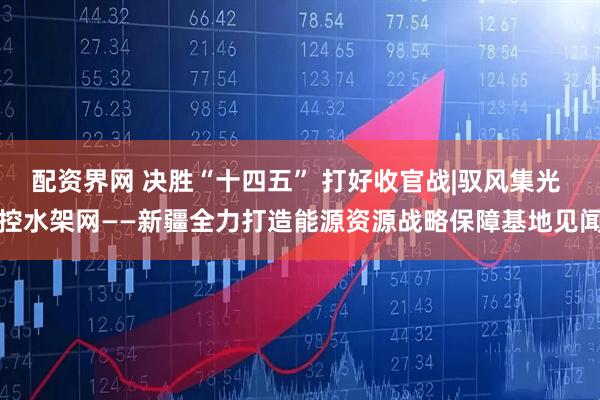 配资界网 决胜“十四五” 打好收官战|驭风集光 控水架网——新疆全力打造能源资源战略保障基地见闻