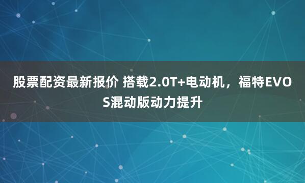 股票配资最新报价 搭载2.0T+电动机，福特EVOS混动版动力提升