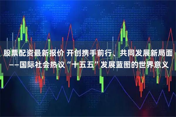 股票配资最新报价 开创携手前行、共同发展新局面 ——国际社会热议“十五五”发展蓝图的世界意义