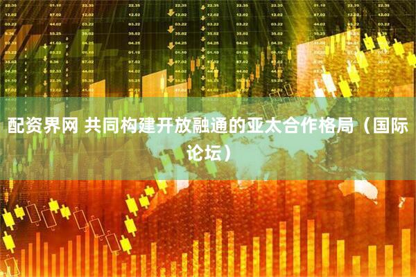 配资界网 共同构建开放融通的亚太合作格局（国际论坛）