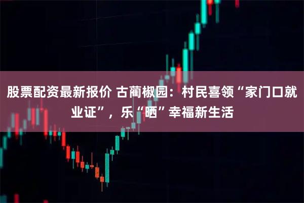 股票配资最新报价 古蔺椒园：村民喜领“家门口就业证”，乐“晒”幸福新生活