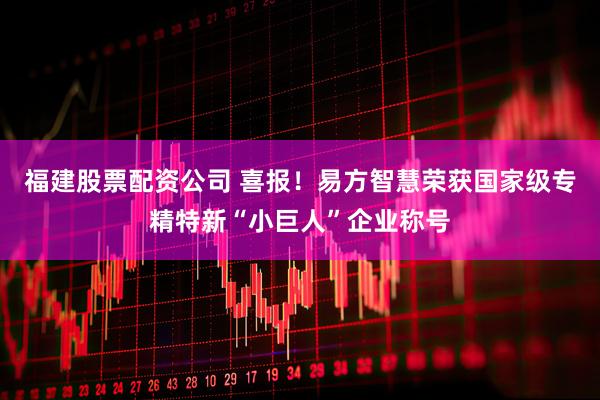 福建股票配资公司 喜报！易方智慧荣获国家级专精特新“小巨人”企业称号
