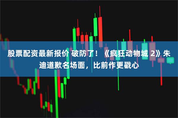 股票配资最新报价 破防了！《疯狂动物城 2》朱迪道歉名场面，比前作更戳心