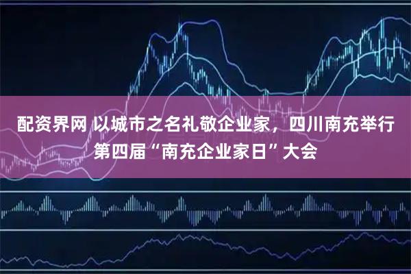 配资界网 以城市之名礼敬企业家，四川南充举行第四届“南充企业家日”大会