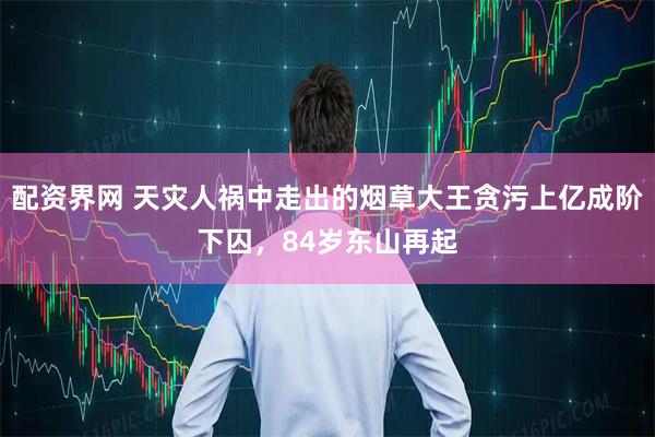 配资界网 天灾人祸中走出的烟草大王贪污上亿成阶下囚，84岁东山再起
