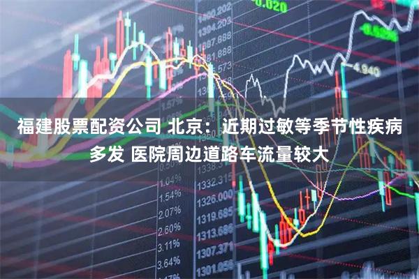 福建股票配资公司 北京：近期过敏等季节性疾病多发 医院周边道路车流量较大