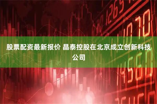 股票配资最新报价 晶泰控股在北京成立创新科技公司
