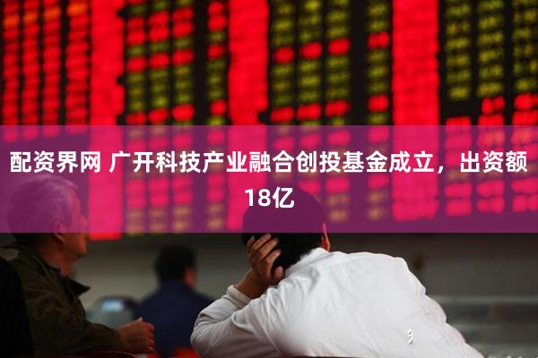 配资界网 广开科技产业融合创投基金成立，出资额18亿
