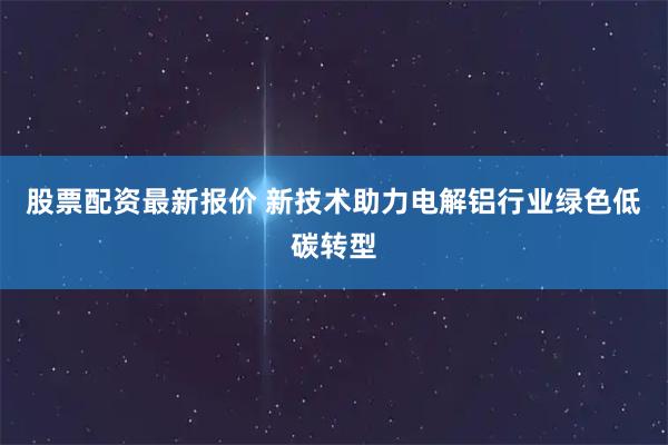 股票配资最新报价 新技术助力电解铝行业绿色低碳转型