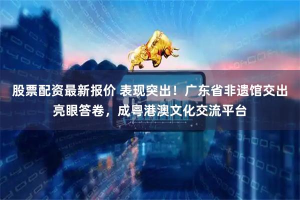 股票配资最新报价 表现突出！广东省非遗馆交出亮眼答卷，成粤港澳文化交流平台