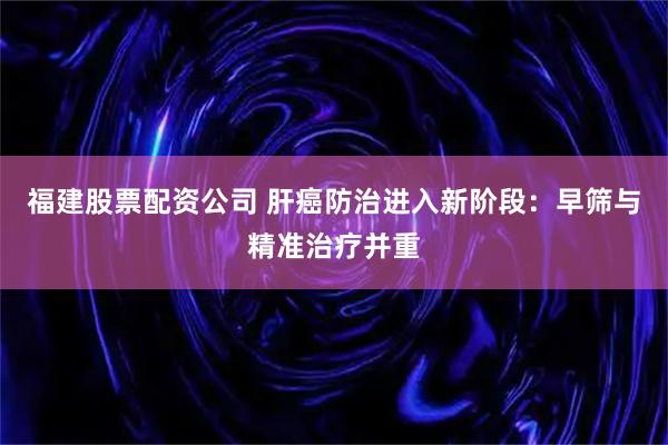 福建股票配资公司 肝癌防治进入新阶段：早筛与精准治疗并重