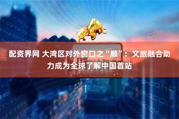 配资界网 大湾区对外窗口之“顺”：文旅融合助力成为全球了解中国首站