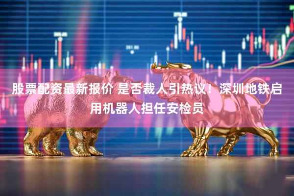 股票配资最新报价 是否裁人引热议！深圳地铁启用机器人担任安检员
