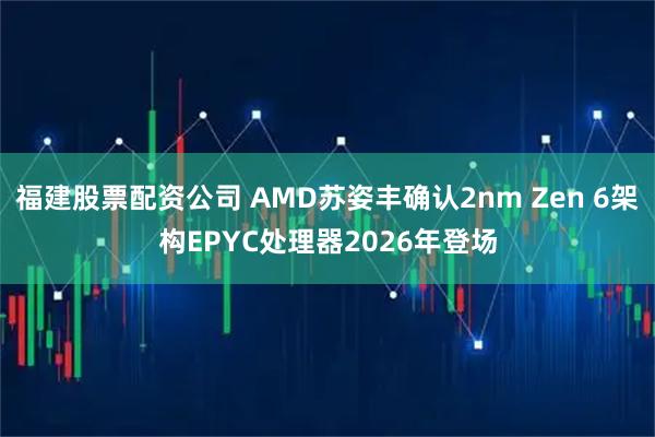 福建股票配资公司 AMD苏姿丰确认2nm Zen 6架构EPYC处理器2026年登场