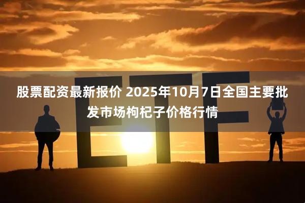 股票配资最新报价 2025年10月7日全国主要批发市场枸杞子价格行情