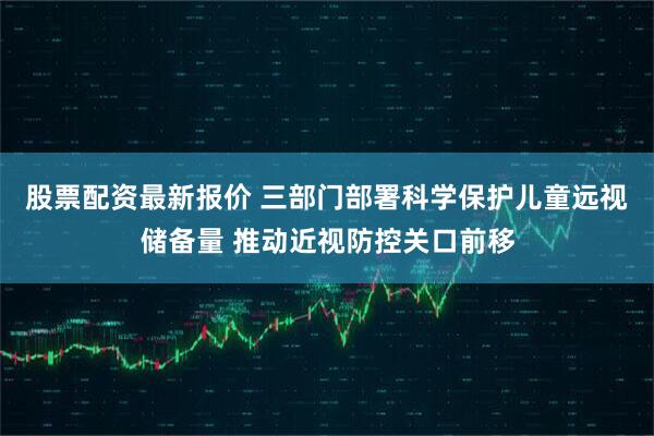 股票配资最新报价 三部门部署科学保护儿童远视储备量 推动近视防控关口前移