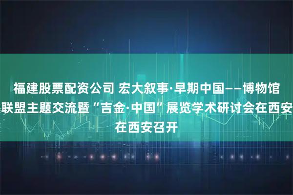 福建股票配资公司 宏大叙事·早期中国——博物馆策展联盟主题交流暨“吉金·中国”展览学术研讨会在西安召开