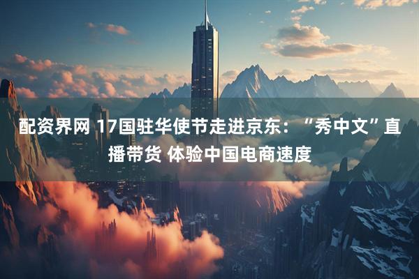 配资界网 17国驻华使节走进京东：“秀中文”直播带货 体验中国电商速度