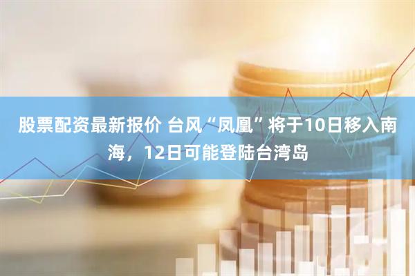股票配资最新报价 台风“凤凰”将于10日移入南海，12日可能登陆台湾岛