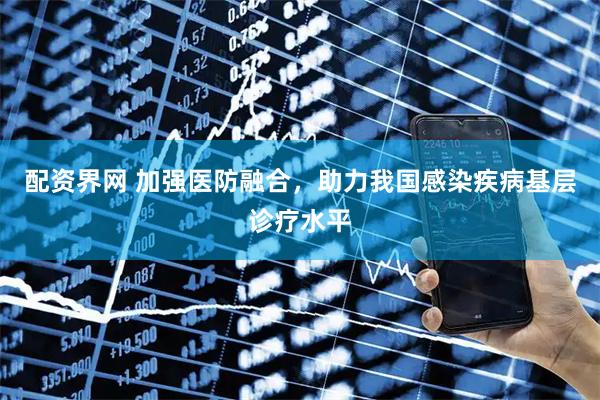 配资界网 加强医防融合，助力我国感染疾病基层诊疗水平