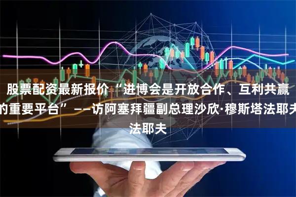 股票配资最新报价 “进博会是开放合作、互利共赢的重要平台” ——访阿塞拜疆副总理沙欣·穆斯塔法耶夫