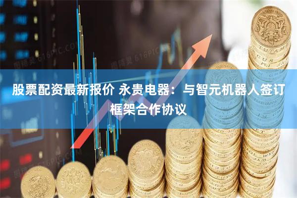 股票配资最新报价 永贵电器：与智元机器人签订框架合作协议