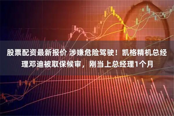 股票配资最新报价 涉嫌危险驾驶！凯格精机总经理邓迪被取保候审，刚当上总经理1个月