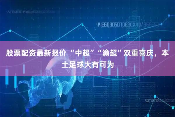 股票配资最新报价 “中超”“渝超”双重喜庆，本土足球大有可为