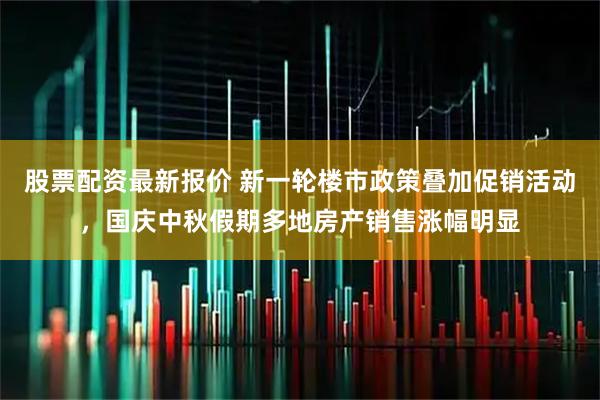 股票配资最新报价 新一轮楼市政策叠加促销活动，国庆中秋假期多地房产销售涨幅明显