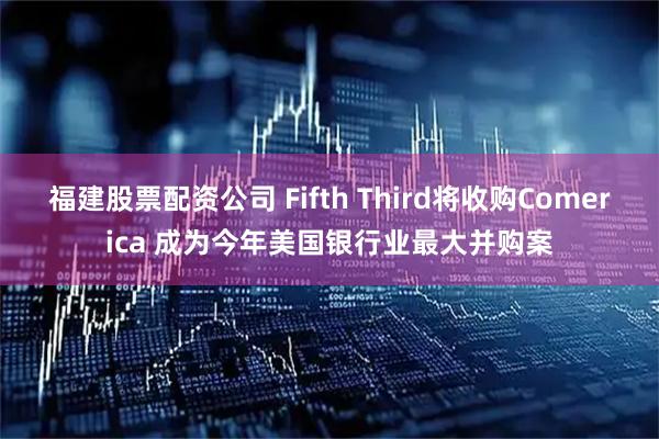 福建股票配资公司 Fifth Third将收购Comerica 成为今年美国银行业最大并购案