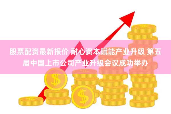 股票配资最新报价 耐心资本赋能产业升级 第五届中国上市公司产业升级会议成功举办