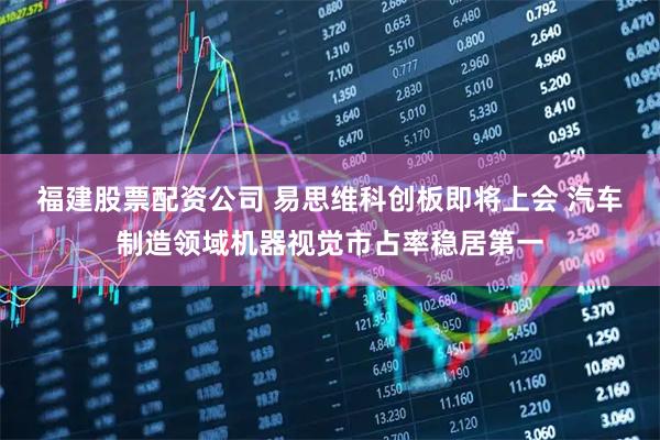 福建股票配资公司 易思维科创板即将上会 汽车制造领域机器视觉市占率稳居第一