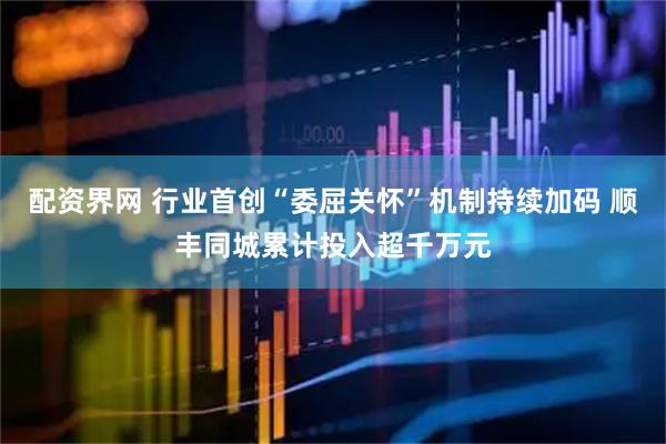 配资界网 行业首创“委屈关怀”机制持续加码 顺丰同城累计投入超千万元