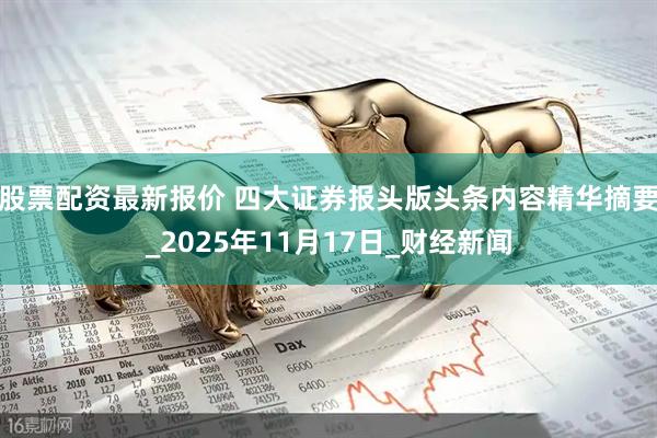 股票配资最新报价 四大证券报头版头条内容精华摘要_2025年11月17日_财经新闻