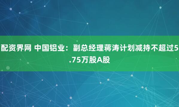 配资界网 中国铝业：副总经理蒋涛计划减持不超过5.75万股A股