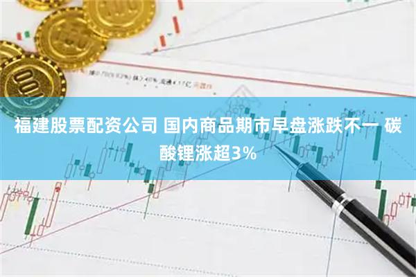 福建股票配资公司 国内商品期市早盘涨跌不一 碳酸锂涨超3%