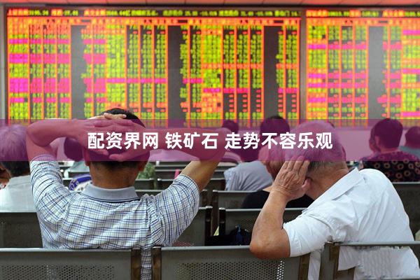 配资界网 铁矿石 走势不容乐观
