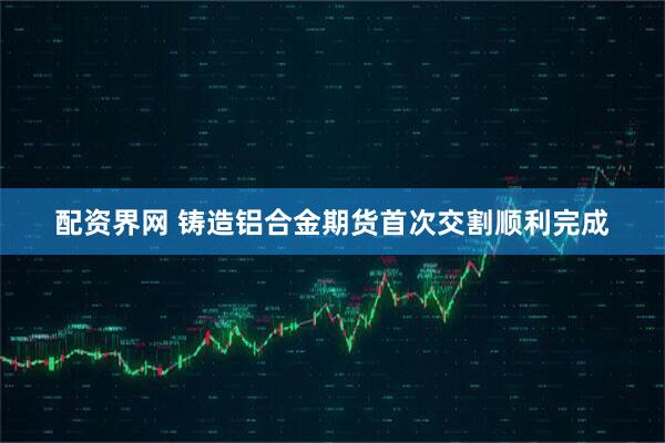 配资界网 铸造铝合金期货首次交割顺利完成