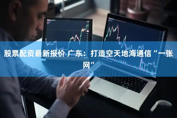 股票配资最新报价 广东：打造空天地海通信“一张网”