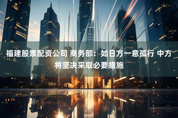 福建股票配资公司 商务部：如日方一意孤行 中方将坚决采取必要措施