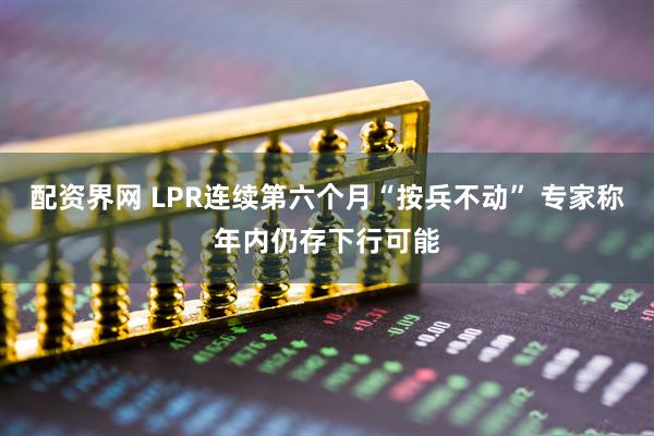 配资界网 LPR连续第六个月“按兵不动” 专家称年内仍存下行可能