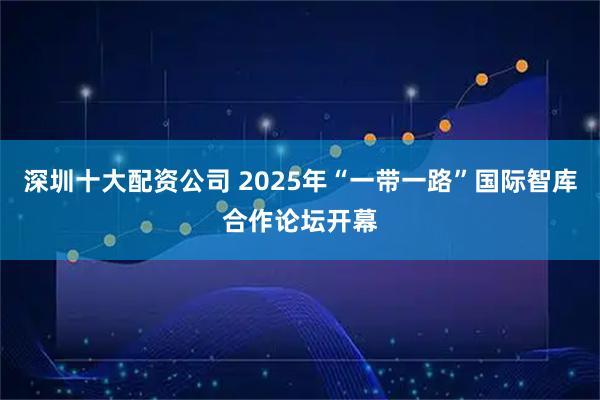 深圳十大配资公司 2025年“一带一路”国际智库合作论坛开幕
