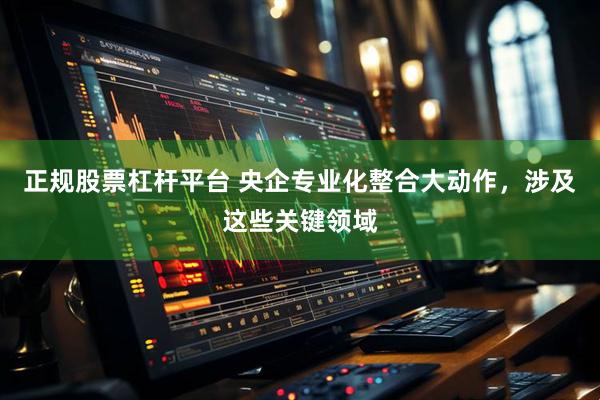 正规股票杠杆平台 央企专业化整合大动作，涉及这些关键领域
