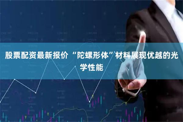股票配资最新报价 “陀螺形体”材料展现优越的光学性能