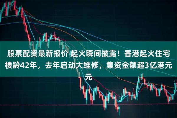 股票配资最新报价 起火瞬间披露！香港起火住宅楼龄42年，去年启动大维修，集资金额超3亿港元